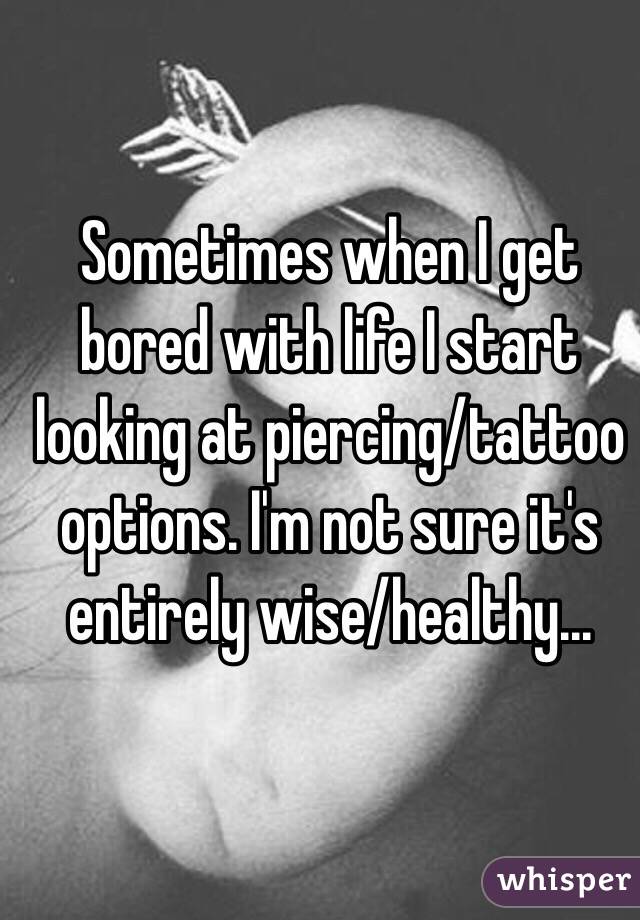 Sometimes when I get bored with life I start looking at piercing/tattoo options. I'm not sure it's entirely wise/healthy...