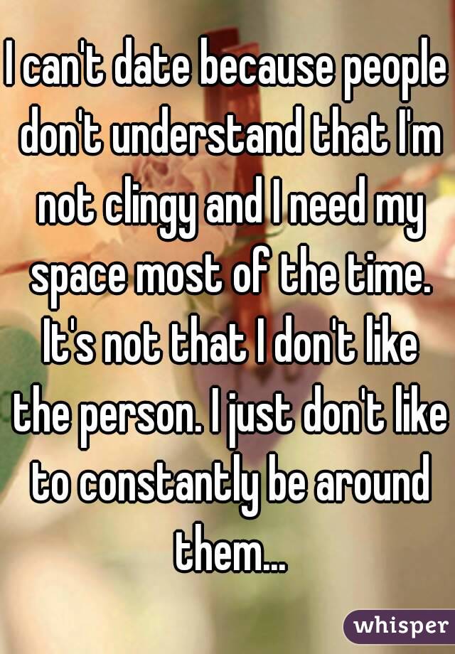 I can't date because people don't understand that I'm not clingy and I need my space most of the time. It's not that I don't like the person. I just don't like to constantly be around them...