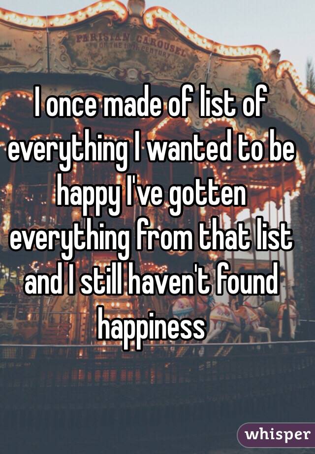 I once made of list of everything I wanted to be happy I've gotten everything from that list and I still haven't found happiness 