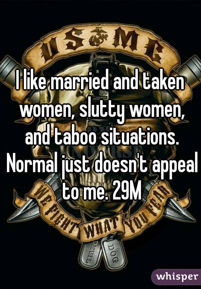 I like married and taken women, slutty women, and taboo situations. Normal just doesn't appeal to me. 29M