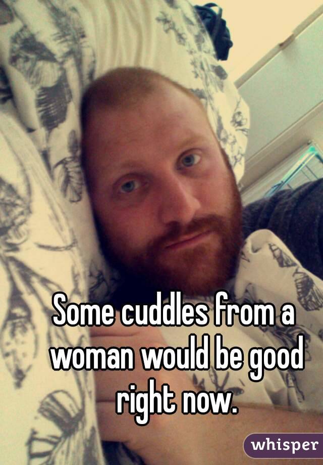 Some cuddles from a woman would be good right now.