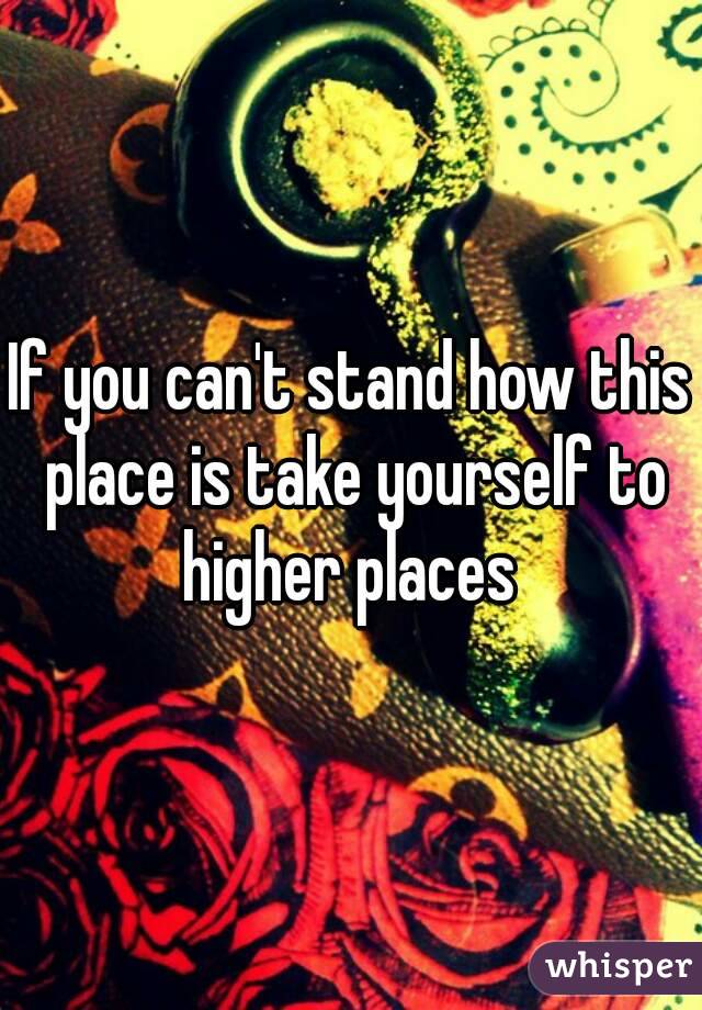 If you can't stand how this place is take yourself to higher places 