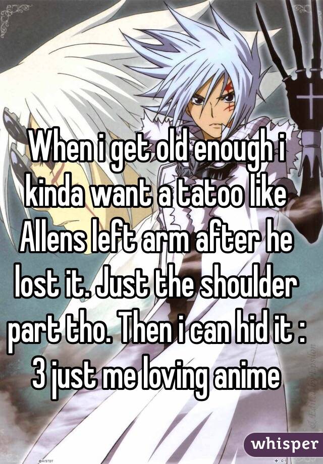 When i get old enough i kinda want a tatoo like Allens left arm after he lost it. Just the shoulder part tho. Then i can hid it :3 just me loving anime