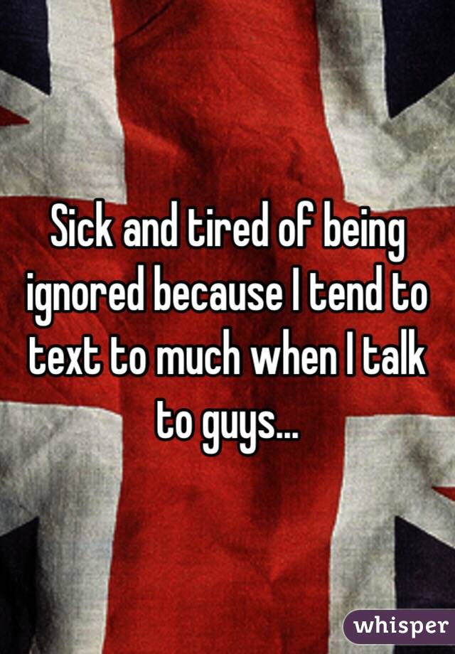 Sick and tired of being ignored because I tend to text to much when I talk to guys...