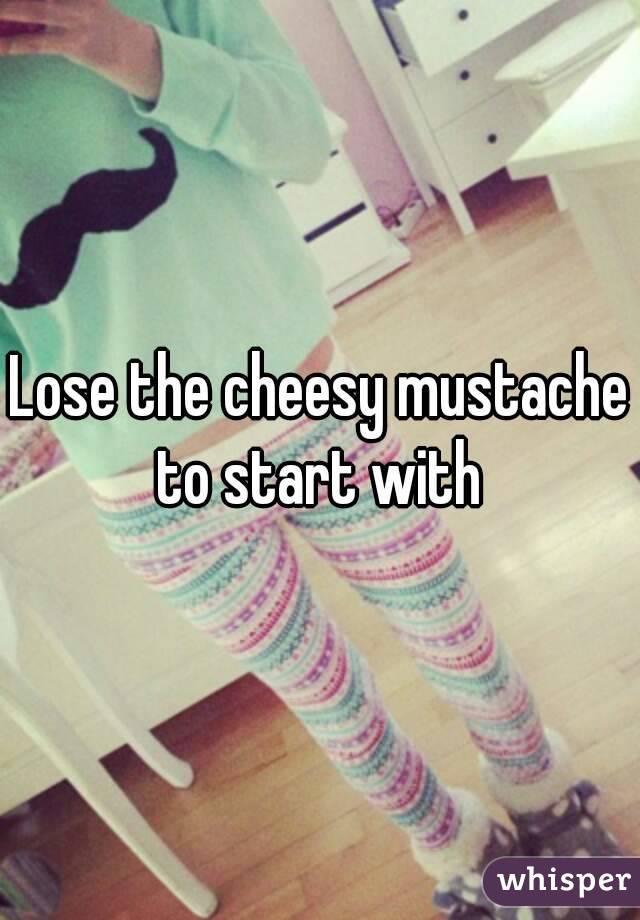 Lose the cheesy mustache to start with 