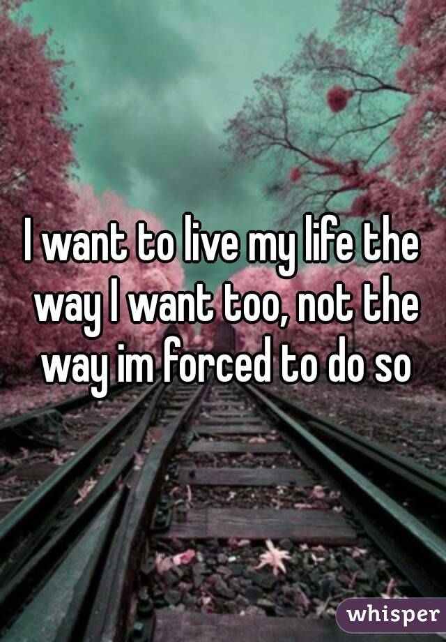 I want to live my life the way I want too, not the way im forced to do so