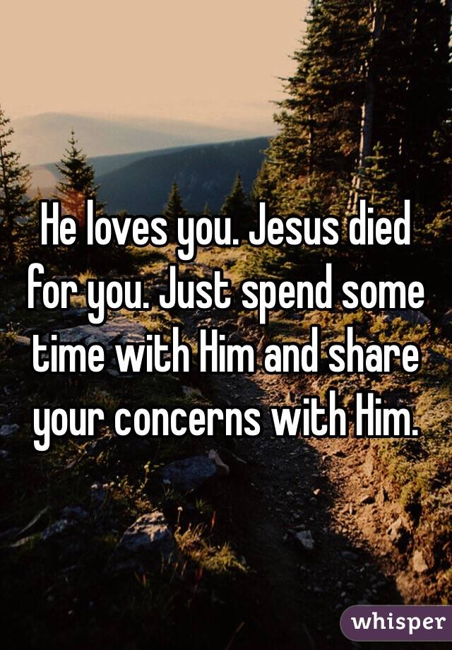 He loves you. Jesus died for you. Just spend some time with Him and share your concerns with Him. 