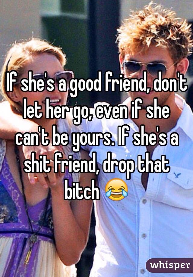 If she's a good friend, don't let her go, even if she can't be yours. If she's a shit friend, drop that bitch 😂