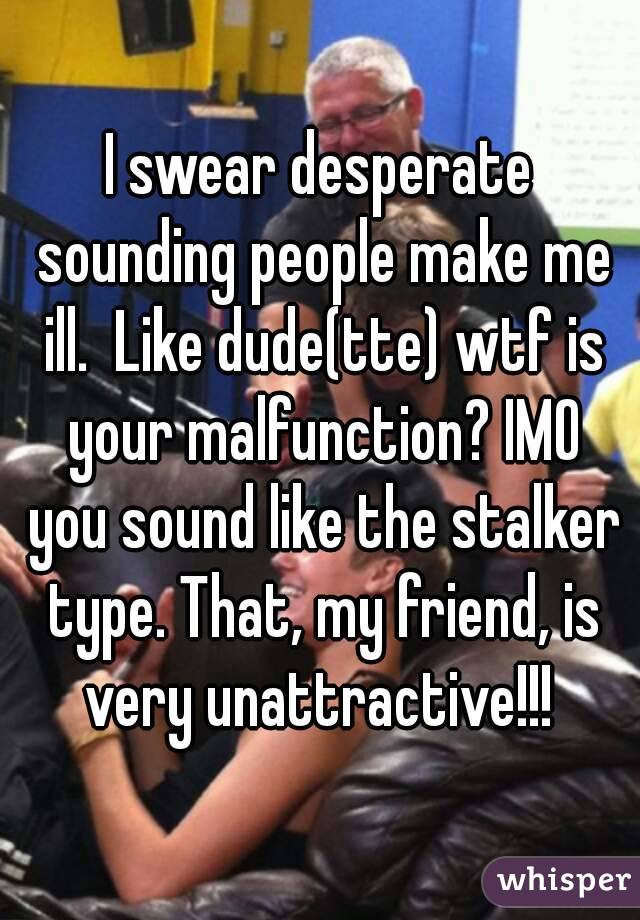 I swear desperate sounding people make me ill.  Like dude(tte) wtf is your malfunction? IMO you sound like the stalker type. That, my friend, is very unattractive!!! 