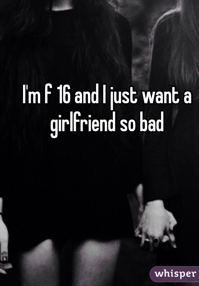 I'm f 16 and I just want a girlfriend so bad 