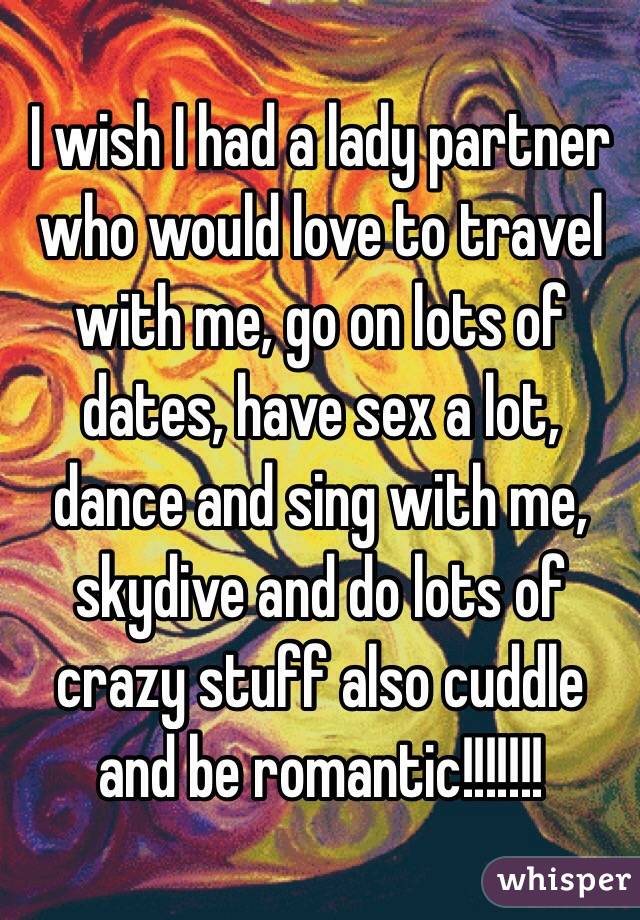 I wish I had a lady partner who would love to travel with me, go on lots of dates, have sex a lot, dance and sing with me, skydive and do lots of crazy stuff also cuddle and be romantic!!!!!!!