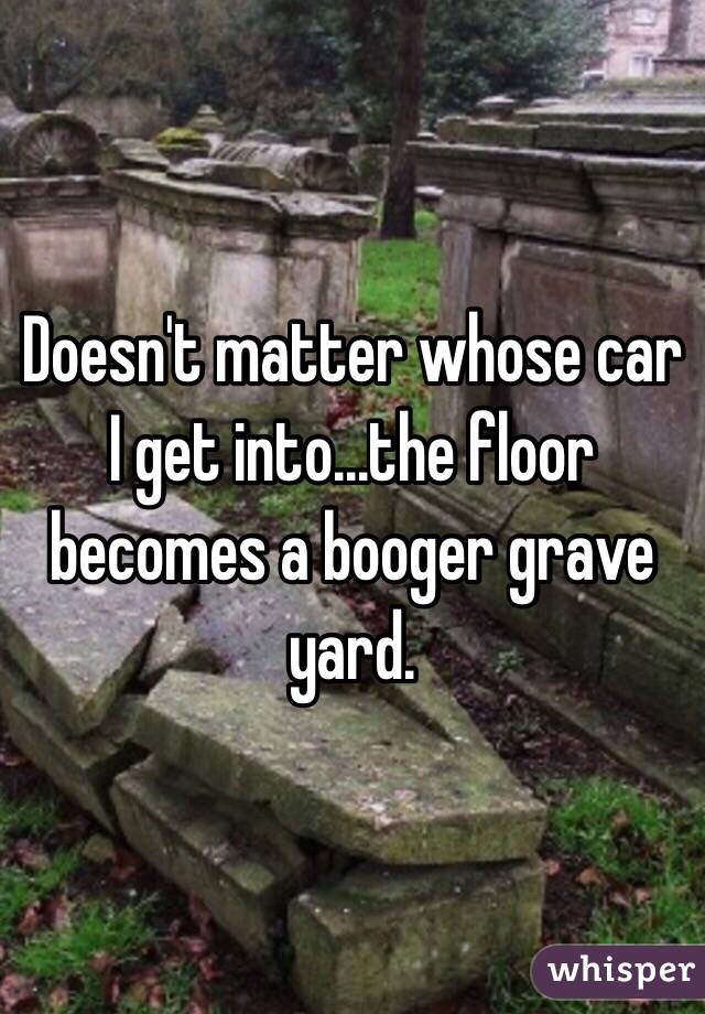 Doesn't matter whose car I get into...the floor becomes a booger grave yard. 