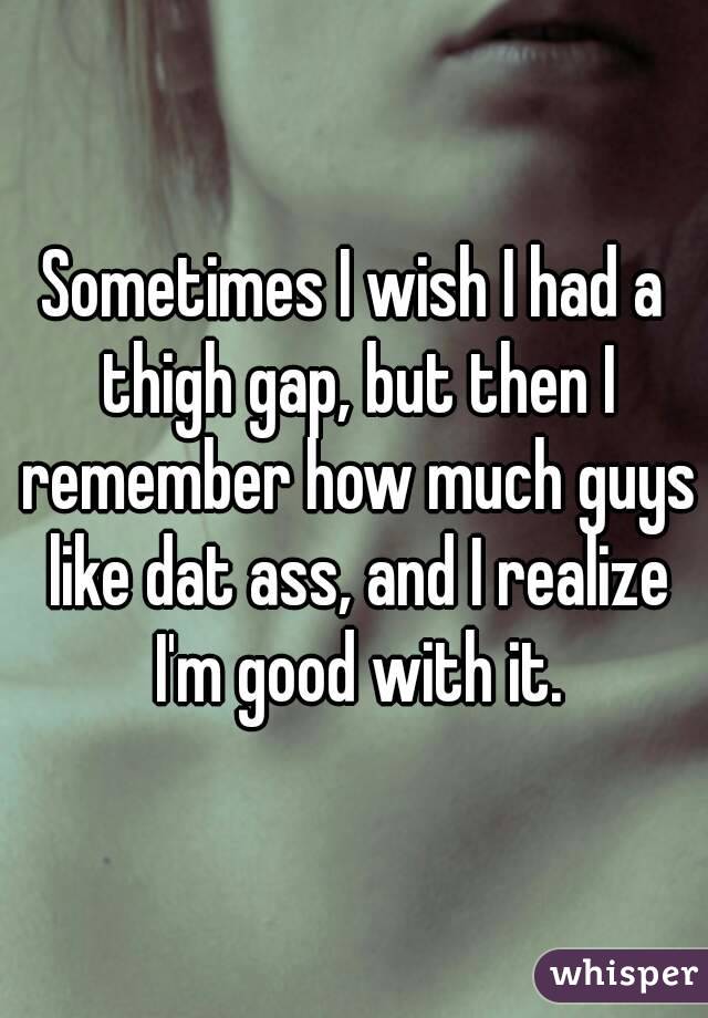 Sometimes I wish I had a thigh gap, but then I remember how much guys like dat ass, and I realize I'm good with it.