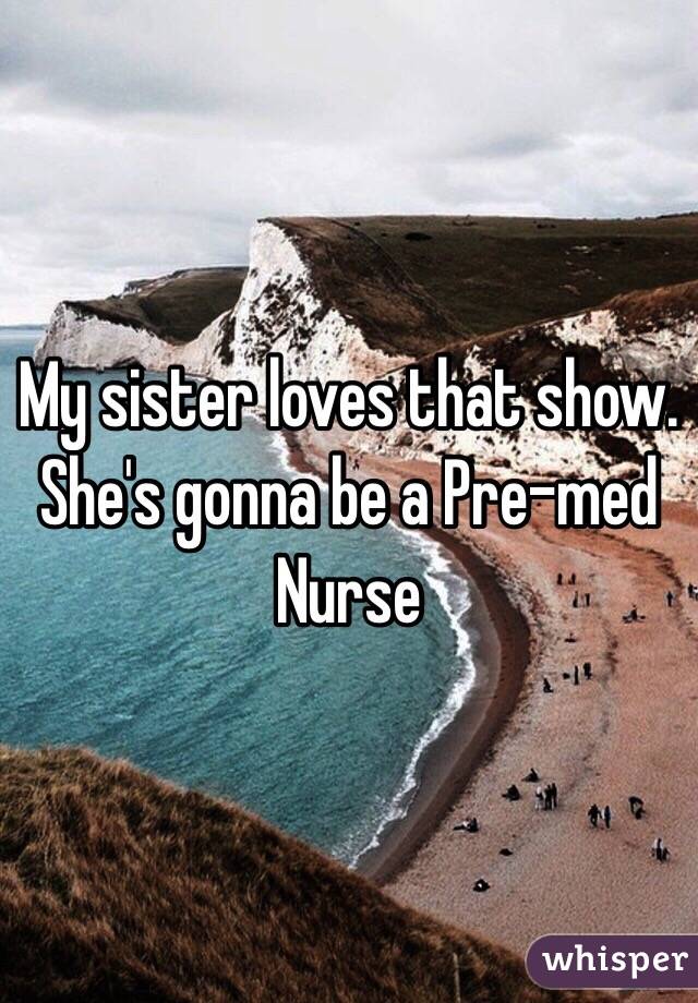 My sister loves that show. She's gonna be a Pre-med Nurse 