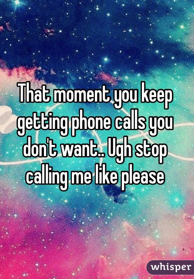 That moment you keep getting phone calls you don't want.. Ugh stop calling me like please 