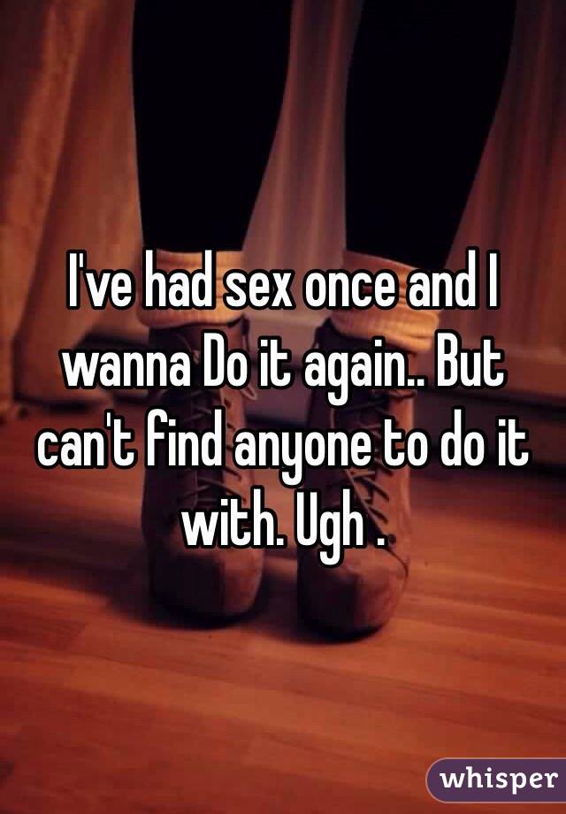 I've had sex once and I wanna Do it again.. But can't find anyone to do it with. Ugh . 