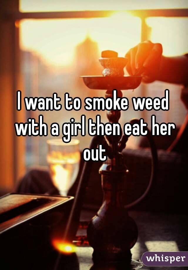 I want to smoke weed with a girl then eat her out