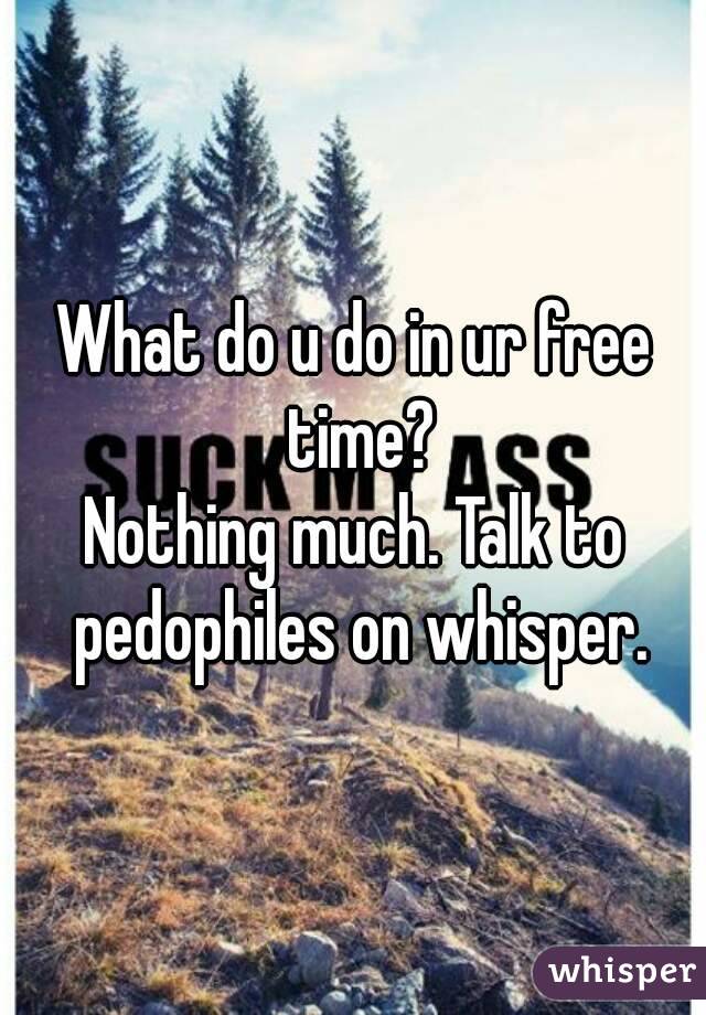 What do u do in ur free time?
Nothing much. Talk to pedophiles on whisper.