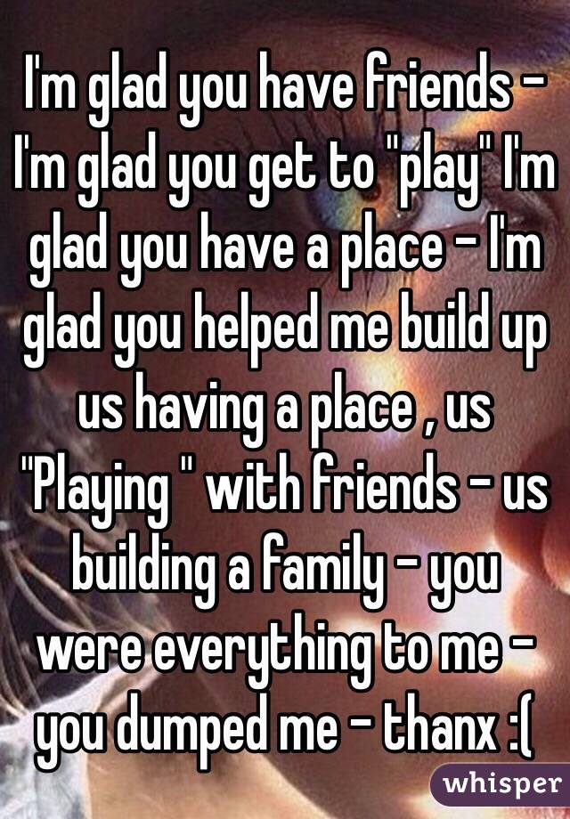 I'm glad you have friends - I'm glad you get to "play" I'm glad you have a place - I'm glad you helped me build up us having a place , us "Playing " with friends - us building a family - you were everything to me - you dumped me - thanx :(