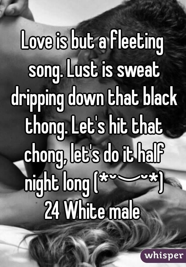 Love is but a fleeting song. Lust is sweat dripping down that black thong. Let's hit that chong, let's do it half night long (*˘︶˘*)
24 White male