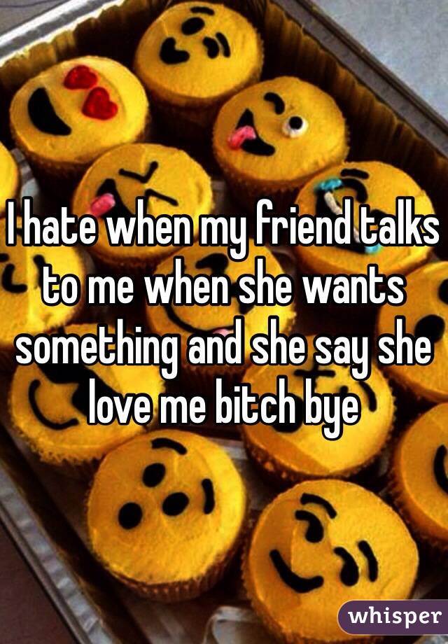 I hate when my friend talks to me when she wants something and she say she love me bitch bye 