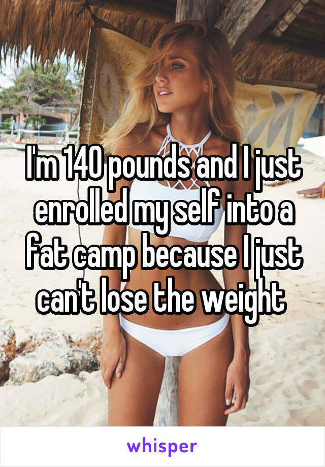 I'm 140 pounds and I just enrolled my self into a fat camp because I just can't lose the weight 