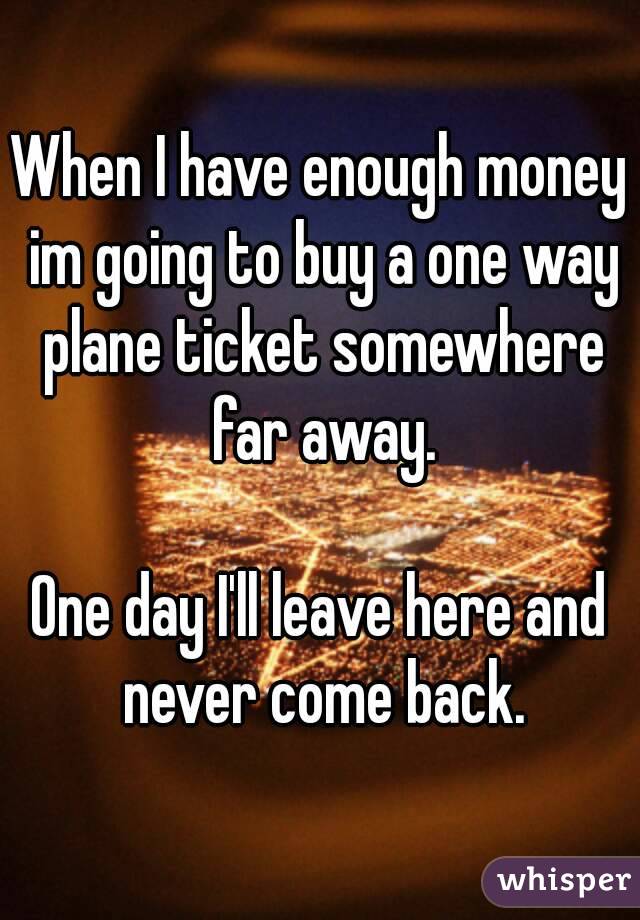 When I have enough money im going to buy a one way plane ticket somewhere far away.

One day I'll leave here and never come back.