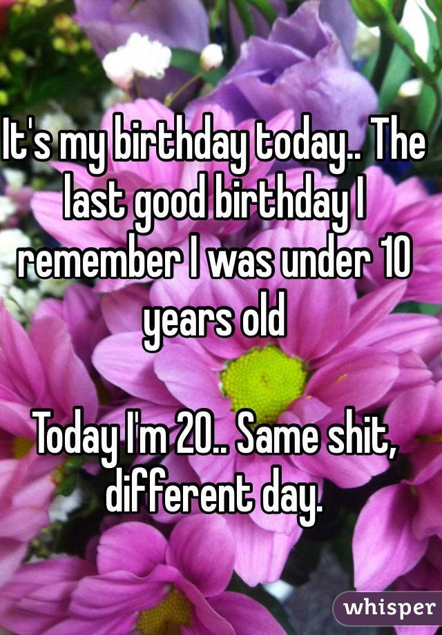 It's my birthday today.. The last good birthday I remember I was under 10 years old

Today I'm 20.. Same shit, different day.