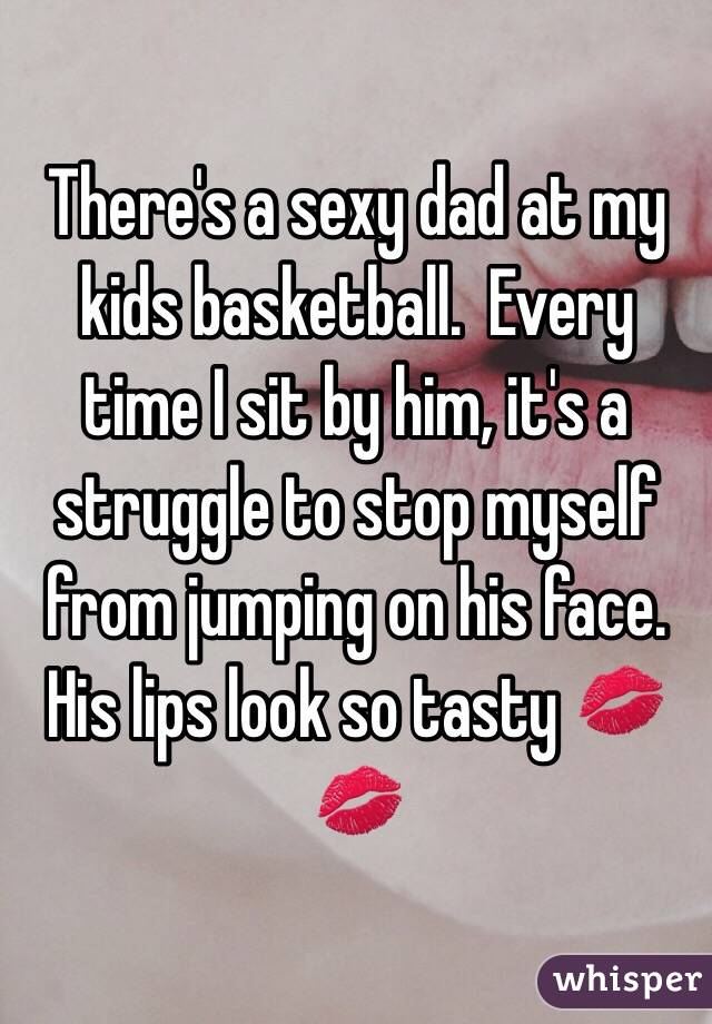 There's a sexy dad at my kids basketball.  Every time I sit by him, it's a struggle to stop myself from jumping on his face. His lips look so tasty 💋💋