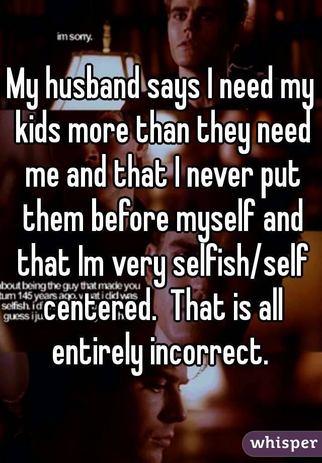 My husband says I need my kids more than they need me and that I never put them before myself and that Im very selfish/self centered.  That is all entirely incorrect. 