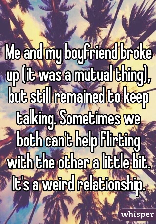 Me and my boyfriend broke up (it was a mutual thing), but still remained to keep talking. Sometimes we both can't help flirting with the other a little bit.  It's a weird relationship.