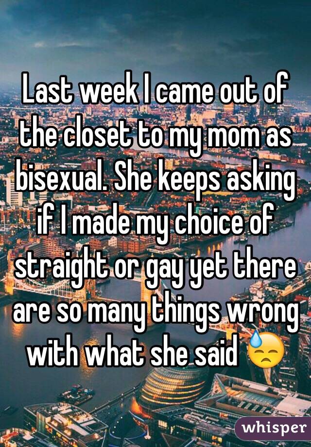 Last week I came out of the closet to my mom as bisexual. She keeps asking if I made my choice of straight or gay yet there are so many things wrong with what she said 😓 