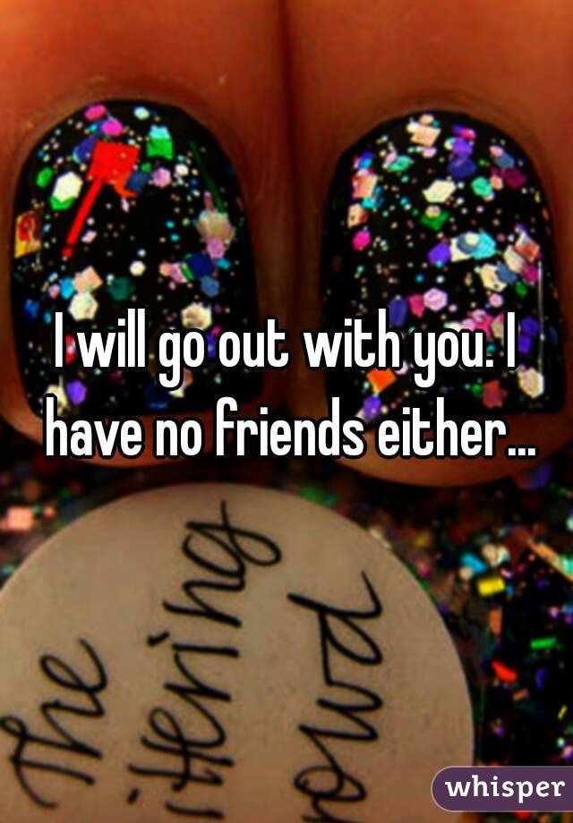 I will go out with you. I have no friends either...