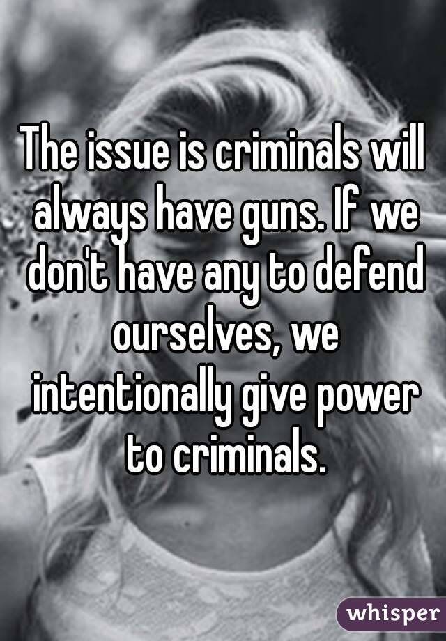 The issue is criminals will always have guns. If we don't have any to defend ourselves, we intentionally give power to criminals.