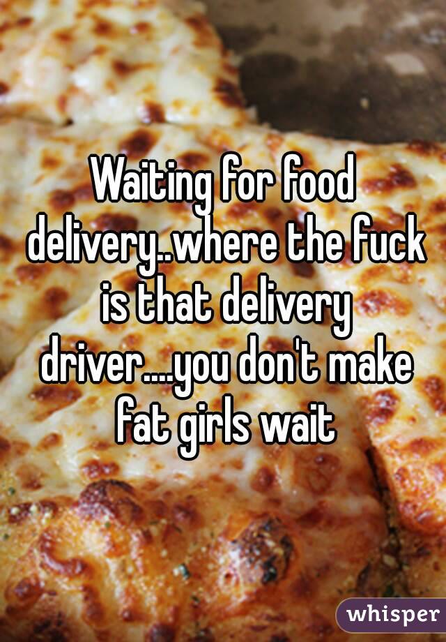 Waiting for food delivery..where the fuck is that delivery driver....you don't make fat girls wait