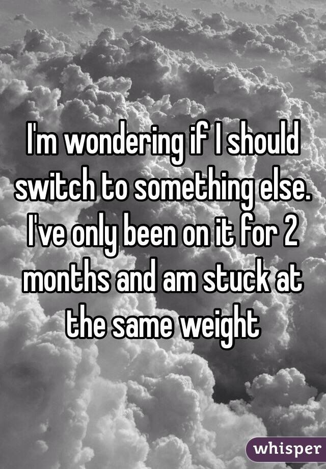 I'm wondering if I should switch to something else. I've only been on it for 2 months and am stuck at the same weight