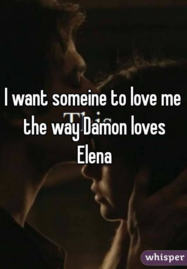 I want someine to love me the way Damon loves Elena