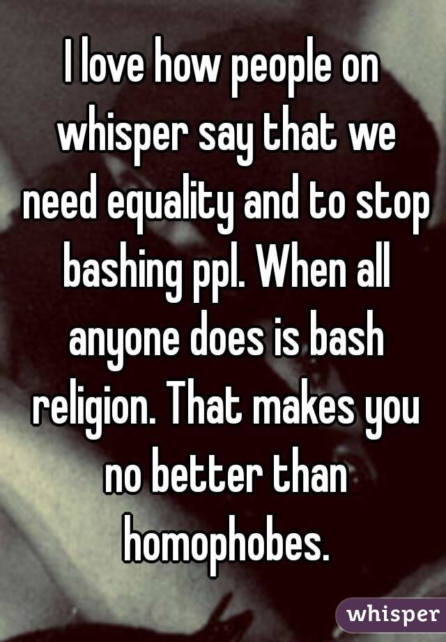 I love how people on whisper say that we need equality and to stop bashing ppl. When all anyone does is bash religion. That makes you no better than homophobes.