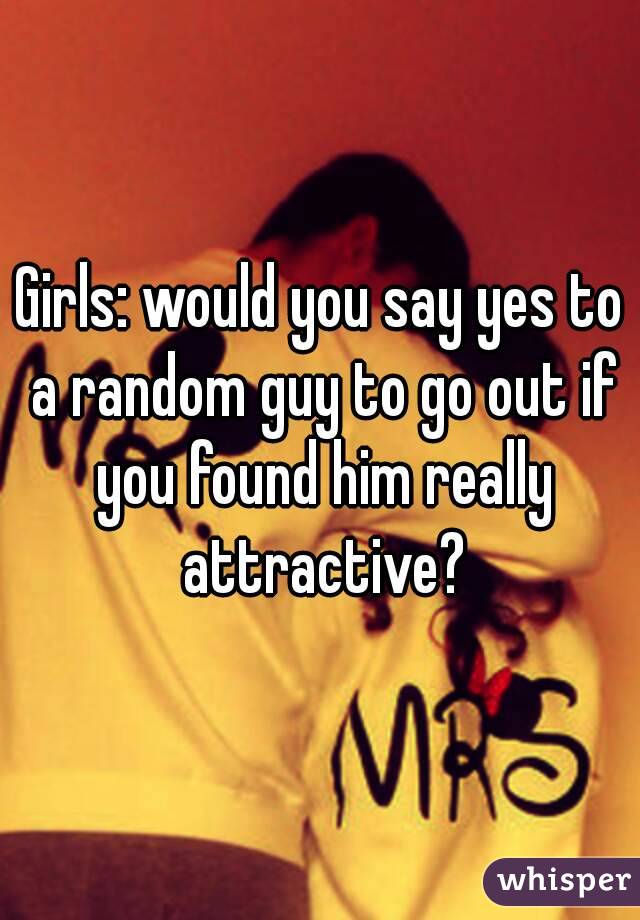 Girls: would you say yes to a random guy to go out if you found him really attractive?