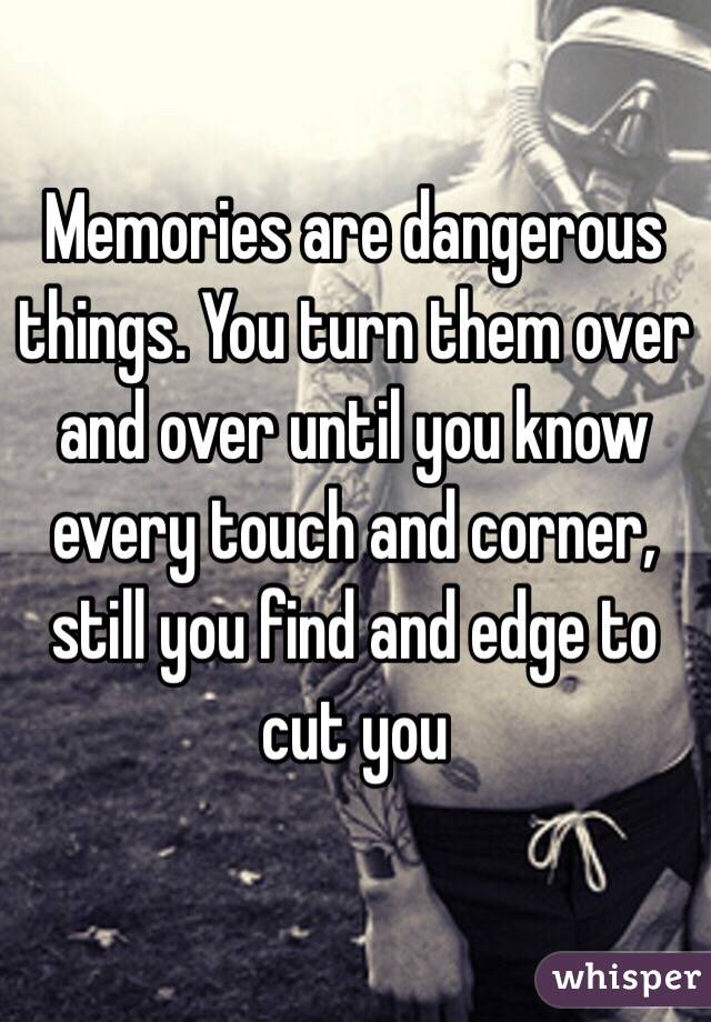 Memories are dangerous things. You turn them over and over until you know every touch and corner, still you find and edge to cut you