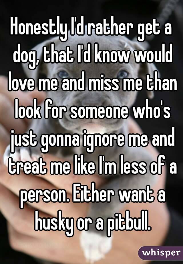 Honestly I'd rather get a dog, that I'd know would love me and miss me than look for someone who's just gonna ignore me and treat me like I'm less of a person. Either want a husky or a pitbull.