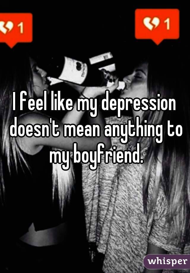 I feel like my depression doesn't mean anything to my boyfriend.