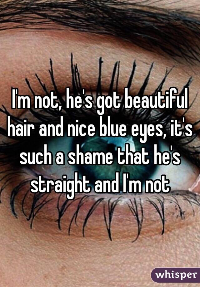 I'm not, he's got beautiful hair and nice blue eyes, it's such a shame that he's straight and I'm not