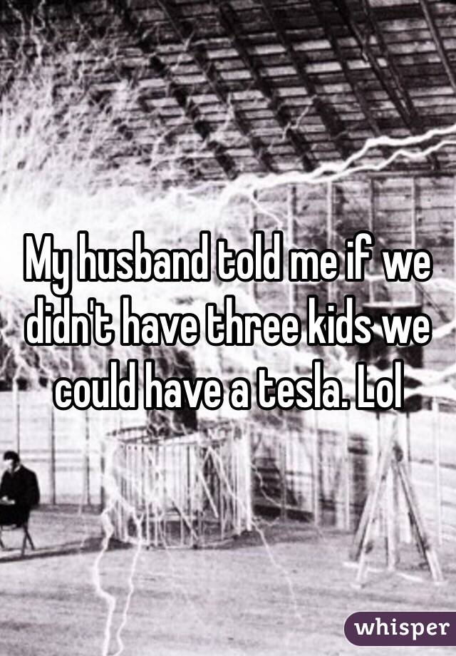 My husband told me if we didn't have three kids we could have a tesla. Lol