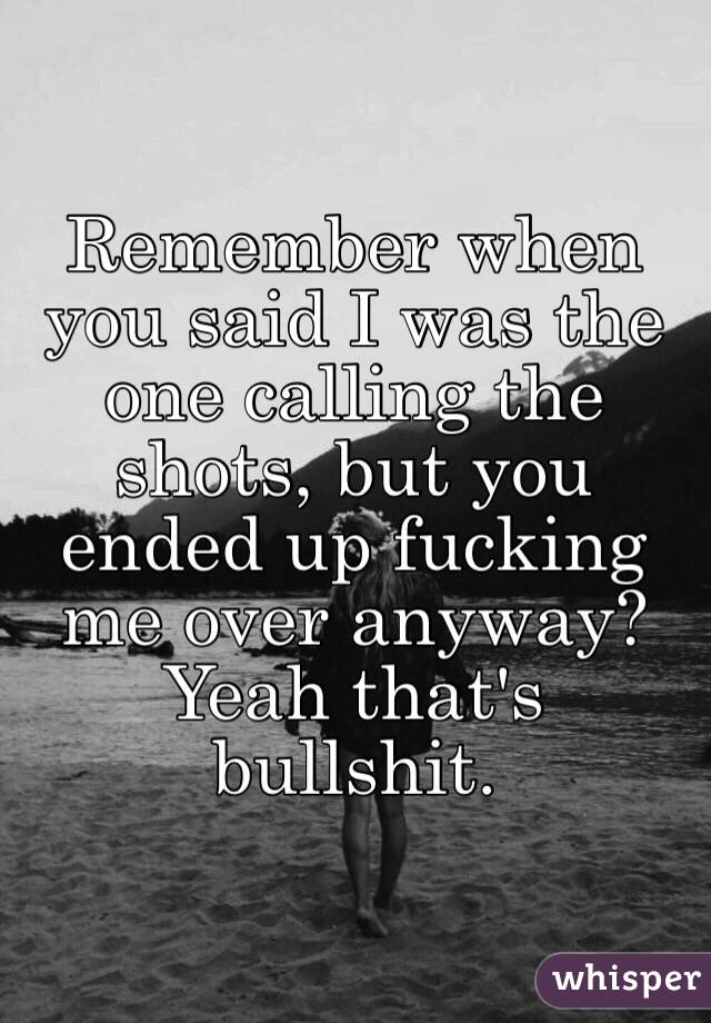 Remember when you said I was the one calling the shots, but you ended up fucking me over anyway? Yeah that's bullshit. 