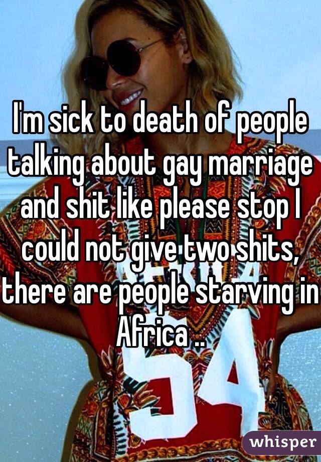 I'm sick to death of people talking about gay marriage and shit like please stop I could not give two shits, there are people starving in Africa ..