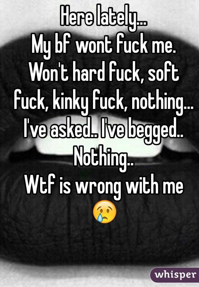 Here lately...
My bf wont fuck me.
Won't hard fuck, soft fuck, kinky fuck, nothing...
I've asked.. I've begged..
Nothing..
Wtf is wrong with me 😢