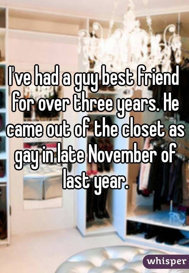 I've had a guy best friend for over three years. He came out of the closet as gay in late November of last year.