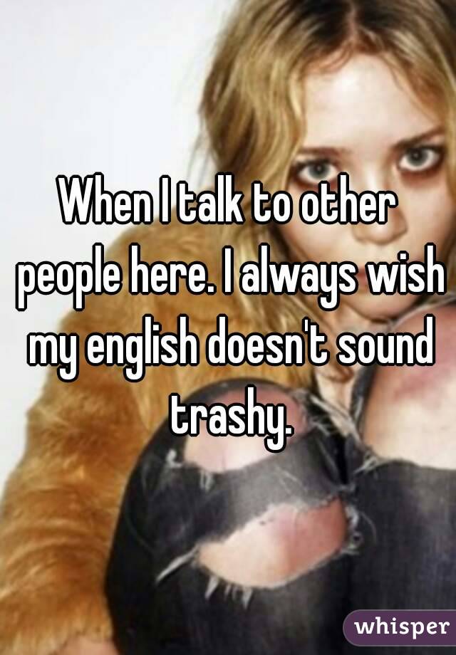 When I talk to other people here. I always wish my english doesn't sound trashy.