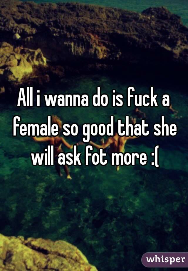 All i wanna do is fuck a female so good that she will ask fot more :(